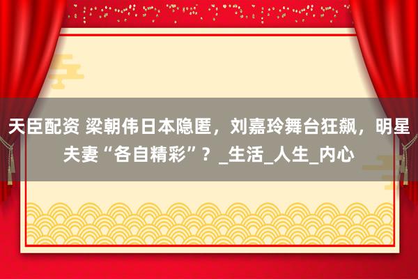 天臣配资 梁朝伟日本隐匿，刘嘉玲舞台狂飙，明星夫妻“各自精彩”？_生活_人生_内心