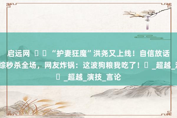 启远网  ​​“护妻狂魔”洪尧又上线！自信放话吴谨言演综秒杀全场，网友炸锅：这波狗粮我吃了！​_超越_演技_言论