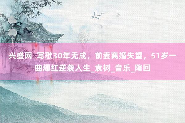 兴盛网  写歌30年无成，前妻离婚失望，51岁一曲爆红逆袭人生_袁树_音乐_隆回