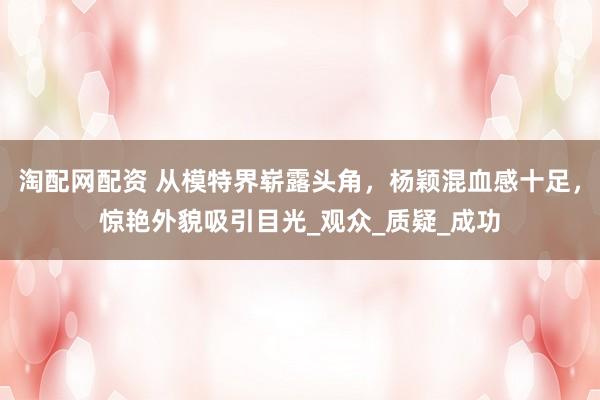 淘配网配资 从模特界崭露头角，杨颖混血感十足，惊艳外貌吸引目光_观众_质疑_成功