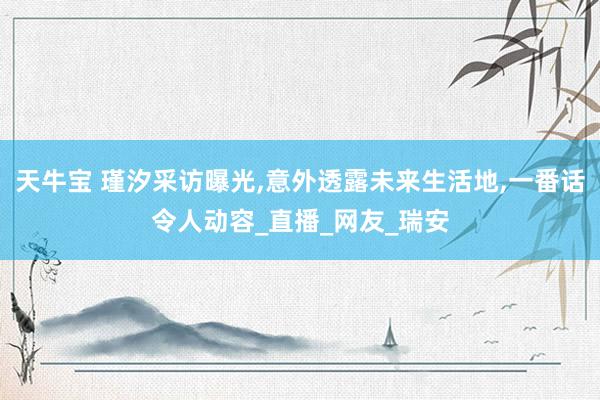 天牛宝 瑾汐采访曝光,意外透露未来生活地,一番话令人动容_直播_网友_瑞安