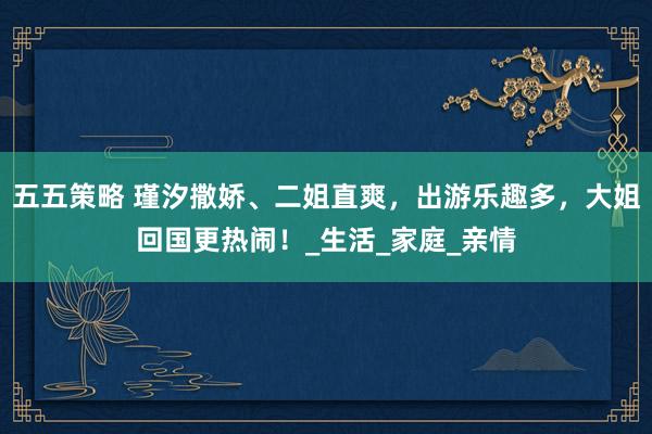 五五策略 瑾汐撒娇、二姐直爽，出游乐趣多，大姐回国更热闹！_生活_家庭_亲情