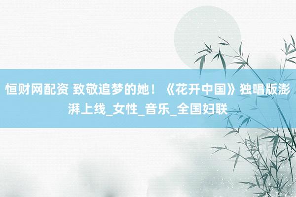 恒财网配资 致敬追梦的她！《花开中国》独唱版澎湃上线_女性_音乐_全国妇联