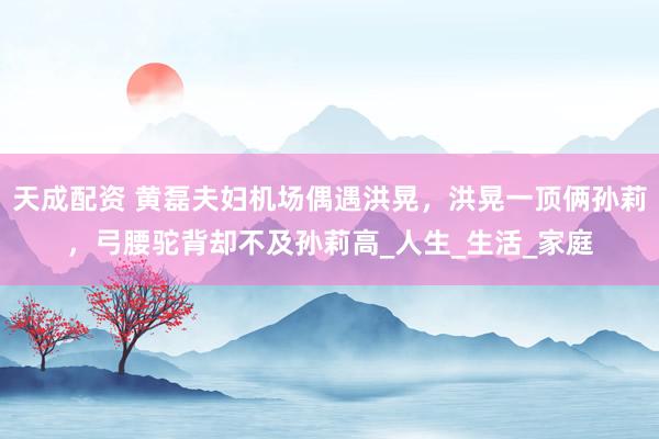 天成配资 黄磊夫妇机场偶遇洪晃，洪晃一顶俩孙莉，弓腰驼背却不及孙莉高_人生_生活_家庭