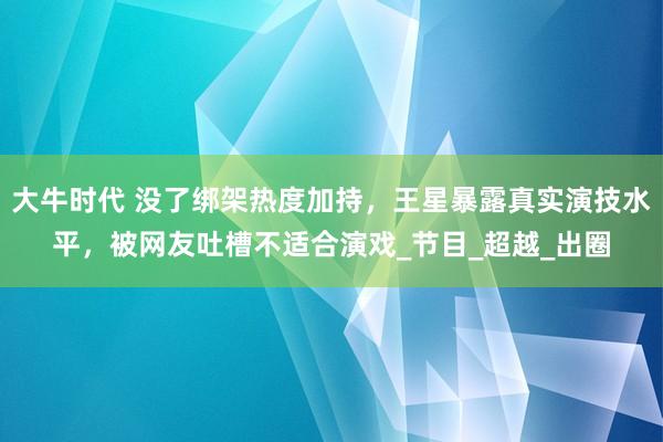 大牛时代 没了绑架热度加持，王星暴露真实演技水平，被网友吐槽不适合演戏_节目_超越_出圈