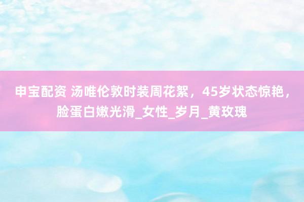 申宝配资 汤唯伦敦时装周花絮，45岁状态惊艳，脸蛋白嫩光滑_女性_岁月_黄玫瑰