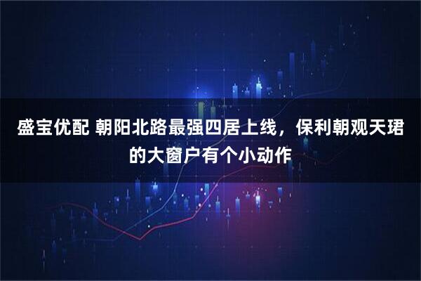 盛宝优配 朝阳北路最强四居上线，保利朝观天珺的大窗户有个小动作