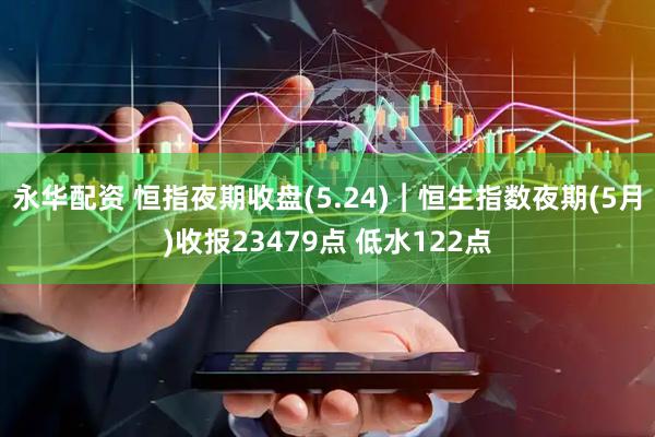 永华配资 恒指夜期收盘(5.24)︱恒生指数夜期(5月)收报23479点 低水122点