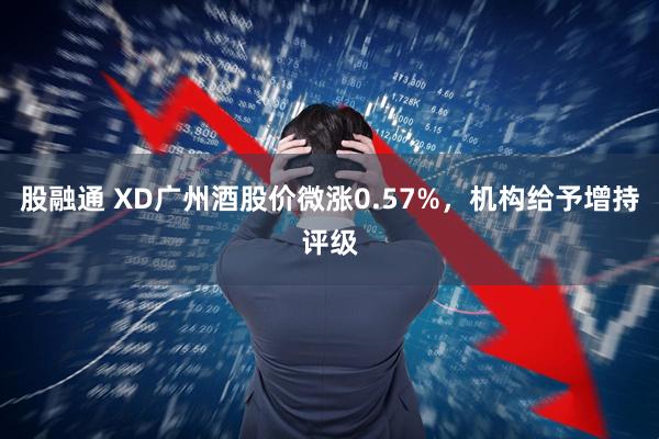 股融通 XD广州酒股价微涨0.57%，机构给予增持评级