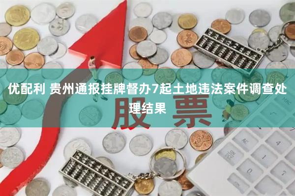 优配利 贵州通报挂牌督办7起土地违法案件调查处理结果