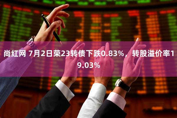 尚红网 7月2日荣23转债下跌0.83%，转股溢价率19.03%