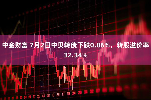 中金财富 7月2日中贝转债下跌0.86%，转股溢价率32.34%