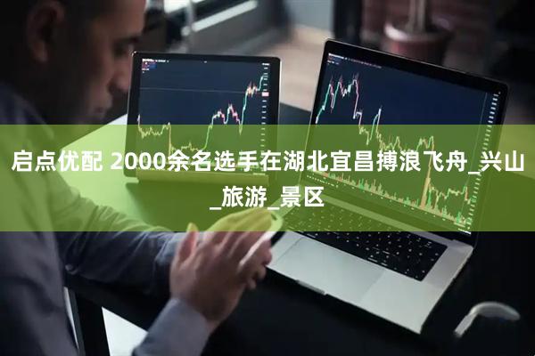 启点优配 2000余名选手在湖北宜昌搏浪飞舟_兴山_旅游_景区