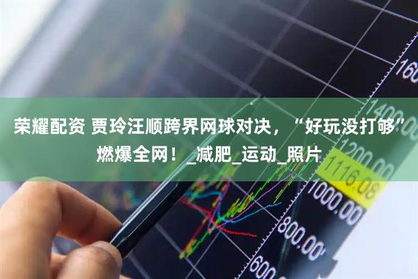 荣耀配资 贾玲汪顺跨界网球对决，“好玩没打够”燃爆全网！_减肥_运动_照片