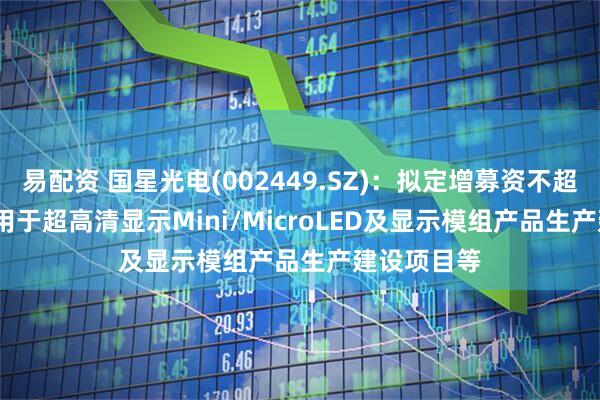 易配资 国星光电(002449.SZ)：拟定增募资不超9.81亿元 用于超高清显示Mini/MicroLED及显示模组产品生产建设项目等