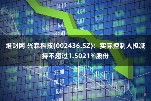 堆财网 兴森科技(002436.SZ)：实际控制人拟减持不超过1.5021%股份
