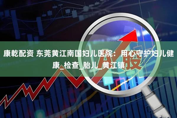 康乾配资 东莞黄江南国妇儿医院：用心守护妇儿健康_检查_胎儿_黄江镇