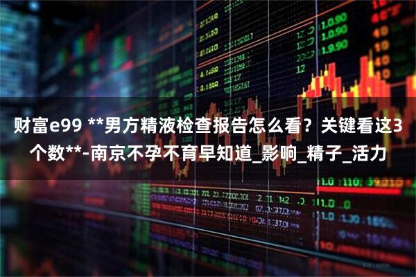 财富e99 **男方精液检查报告怎么看？关键看这3个数**-南京不孕不育早知道_影响_精子_活力