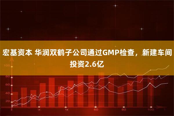 宏基资本 华润双鹤子公司通过GMP检查，新建车间投资2.6亿