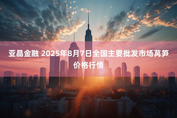亚晶金融 2025年8月7日全国主要批发市场莴笋价格行情