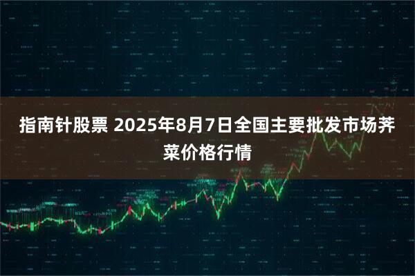 指南针股票 2025年8月7日全国主要批发市场荠菜价格行情
