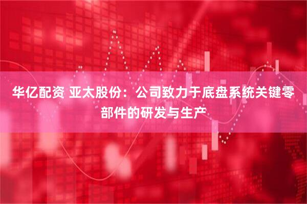 华亿配资 亚太股份：公司致力于底盘系统关键零部件的研发与生产