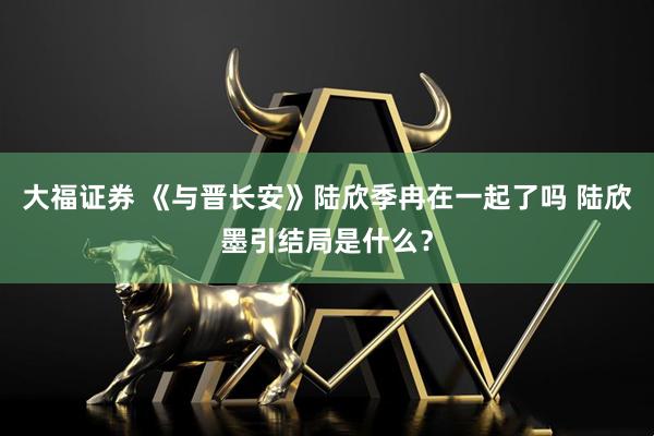 大福证券 《与晋长安》陆欣季冉在一起了吗 陆欣墨引结局是什么？