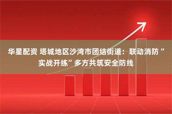 华星配资 塔城地区沙湾市团结街道：联动消防“实战开练”多方共筑安全防线
