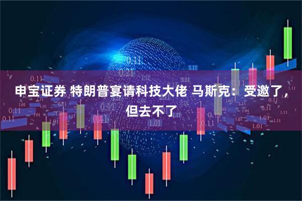 申宝证券 特朗普宴请科技大佬 马斯克：受邀了，但去不了