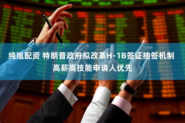 纯旭配资 特朗普政府拟改革H-1B签证抽签机制 高薪高技能申请人优先