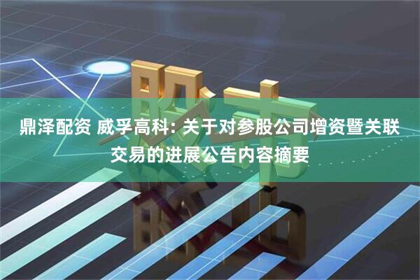 鼎泽配资 威孚高科: 关于对参股公司增资暨关联交易的进展公告内容摘要