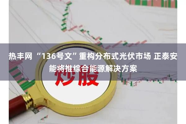 热丰网 “136号文”重构分布式光伏市场 正泰安能将推综合能源解决方案