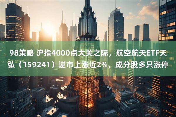 98策略 沪指4000点大关之际，航空航天ETF天弘（159241）逆市上涨近2%，成分股多只涨停