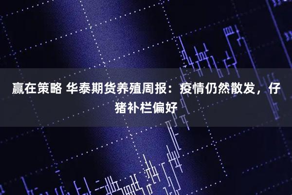 赢在策略 华泰期货养殖周报：疫情仍然散发，仔猪补栏偏好