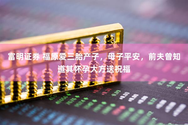 富明证券 福原爱三胎产子，母子平安，前夫曾知道其怀孕大方送祝福