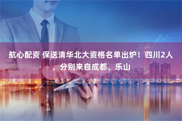 航心配资 保送清华北大资格名单出炉！四川2人，分别来自成都、乐山
